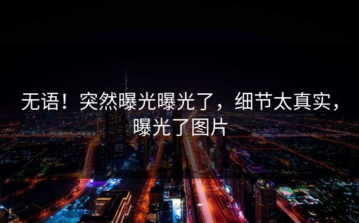 无语！突然曝光曝光了，细节太真实，曝光了图片