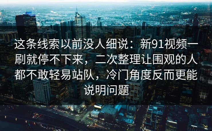 这条线索以前没人细说：新91视频一刷就停不下来，二次整理让围观的人都不敢轻易站队，冷门角度反而更能说明问题