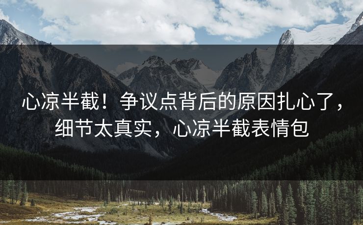 心凉半截！争议点背后的原因扎心了，细节太真实，心凉半截表情包