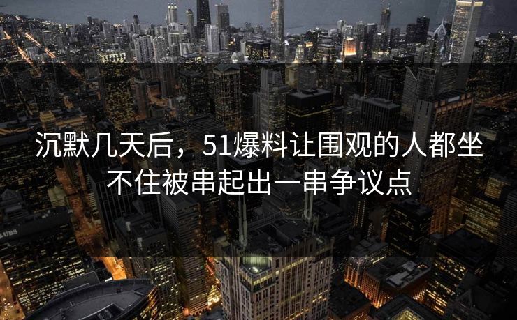 沉默几天后，51爆料让围观的人都坐不住被串起出一串争议点