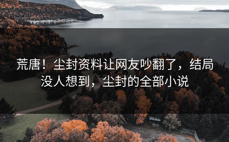 荒唐！尘封资料让网友吵翻了，结局没人想到，尘封的全部小说