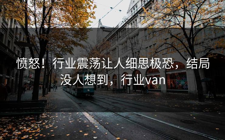 愤怒！行业震荡让人细思极恐，结局没人想到，行业van
