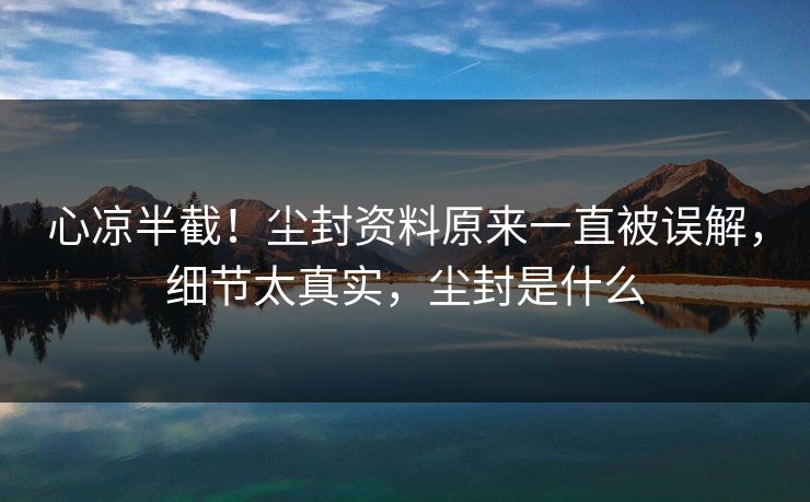 心凉半截！尘封资料原来一直被误解，细节太真实，尘封是什么