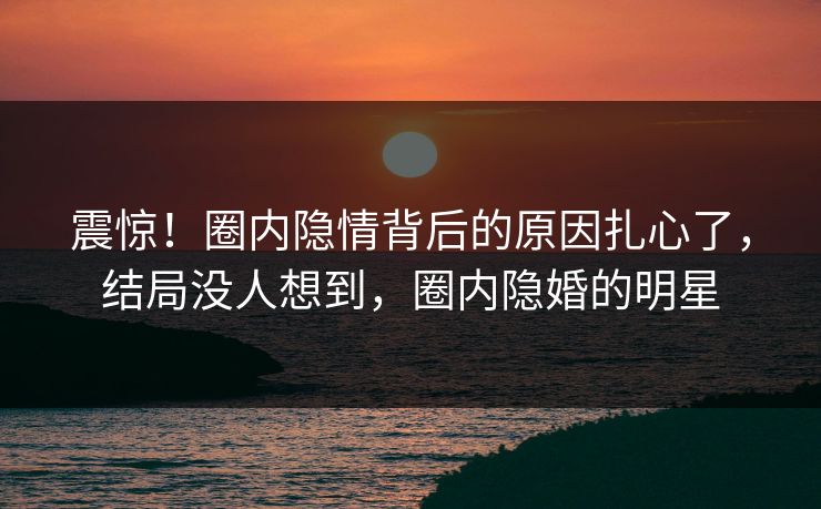 震惊！圈内隐情背后的原因扎心了，结局没人想到，圈内隐婚的明星