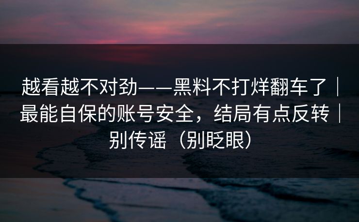 越看越不对劲——黑料不打烊翻车了｜最能自保的账号安全，结局有点反转｜别传谣（别眨眼）